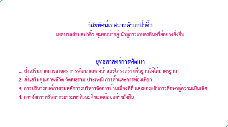  วิสัยทัศน์เทศบาลตำบลป่าติ้ว เทศบาลตำบลป่าติ้ว ชุมชนน่าอยู่ นำสู่การเกษตรอินทรีย์อย่างยั่งยืน ยุทธศาสตร์การพัฒนา 1. ส่งเสริมภาคการเกษตร การพัฒนาแหล่งน้ำและโครงสร้างพื้นฐานให้ได้มาตรฐาน 2. ส่งเสริมคุณภาพชีวิต วัฒนธรรม ประเพณี การค้าและการท่องเที่ยว 3. การบริหารองค์กรตามหลักการบริหารจัดการบ้านเมืองที่ดี และยกระดับการศึกษาสู่ความเป็นเลิศ 4. การจัดการทรัพยากรธรรมชาติและสิ่งแวดล้อมอย่างยั่งยืน 